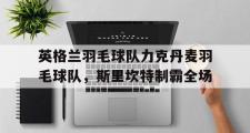 开云体育在线-英格兰羽毛球队力克丹麦羽毛球队,斯里坎特制霸全场的简单介绍