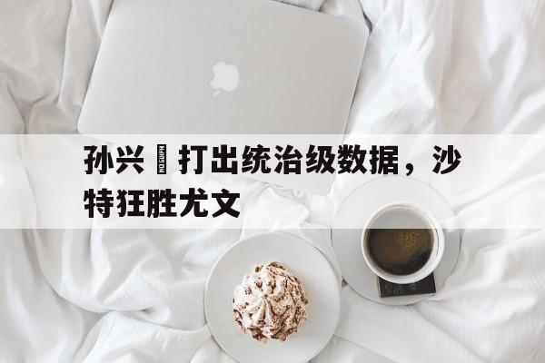 孙兴慜打出统治级数据，沙特狂胜尤文